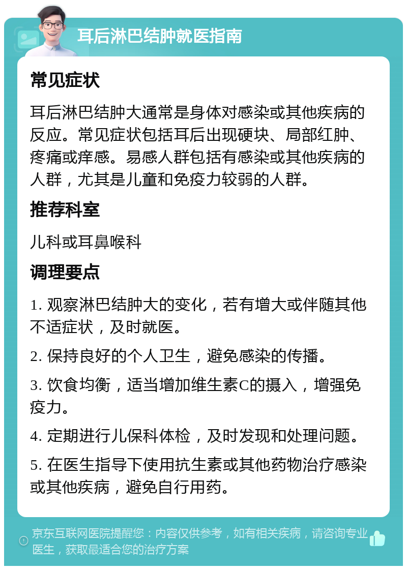 耳后淋巴结肿就医指南 常见症状 耳后淋巴结肿大通常是身体对感染或其他疾病的反应。常见症状包括耳后出现硬块、局部红肿、疼痛或痒感。易感人群包括有感染或其他疾病的人群，尤其是儿童和免疫力较弱的人群。 推荐科室 儿科或耳鼻喉科 调理要点 1. 观察淋巴结肿大的变化，若有增大或伴随其他不适症状，及时就医。 2. 保持良好的个人卫生，避免感染的传播。 3. 饮食均衡，适当增加维生素C的摄入，增强免疫力。 4. 定期进行儿保科体检，及时发现和处理问题。 5. 在医生指导下使用抗生素或其他药物治疗感染或其他疾病，避免自行用药。