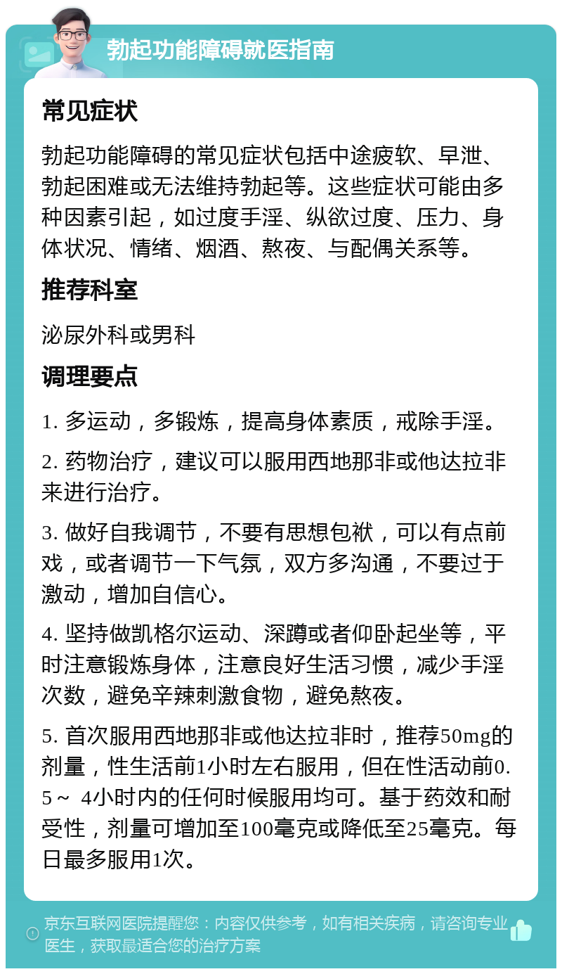 勃起功能障碍就医指南 常见症状 勃起功能障碍的常见症状包括中途疲软、早泄、勃起困难或无法维持勃起等。这些症状可能由多种因素引起，如过度手淫、纵欲过度、压力、身体状况、情绪、烟酒、熬夜、与配偶关系等。 推荐科室 泌尿外科或男科 调理要点 1. 多运动，多锻炼，提高身体素质，戒除手淫。 2. 药物治疗，建议可以服用西地那非或他达拉非来进行治疗。 3. 做好自我调节，不要有思想包袱，可以有点前戏，或者调节一下气氛，双方多沟通，不要过于激动，增加自信心。 4. 坚持做凯格尔运动、深蹲或者仰卧起坐等，平时注意锻炼身体，注意良好生活习惯，减少手淫次数，避免辛辣刺激食物，避免熬夜。 5. 首次服用西地那非或他达拉非时，推荐50mg的剂量，性生活前1小时左右服用，但在性活动前0.5～ 4小时内的任何时候服用均可。基于药效和耐受性，剂量可增加至100毫克或降低至25毫克。每日最多服用1次。