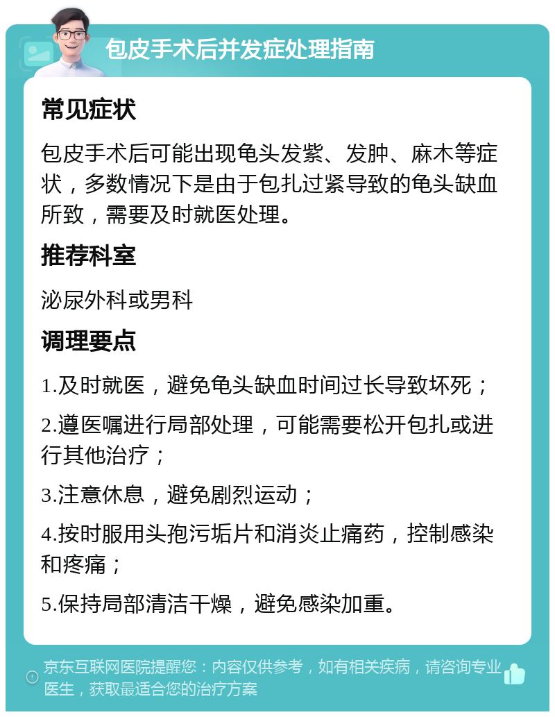 包皮手术后并发症处理指南 常见症状 包皮手术后可能出现龟头发紫、发肿、麻木等症状，多数情况下是由于包扎过紧导致的龟头缺血所致，需要及时就医处理。 推荐科室 泌尿外科或男科 调理要点 1.及时就医，避免龟头缺血时间过长导致坏死； 2.遵医嘱进行局部处理，可能需要松开包扎或进行其他治疗； 3.注意休息，避免剧烈运动； 4.按时服用头孢污垢片和消炎止痛药，控制感染和疼痛； 5.保持局部清洁干燥，避免感染加重。