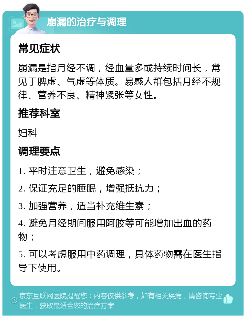 崩漏的治疗与调理 常见症状 崩漏是指月经不调，经血量多或持续时间长，常见于脾虚、气虚等体质。易感人群包括月经不规律、营养不良、精神紧张等女性。 推荐科室 妇科 调理要点 1. 平时注意卫生，避免感染； 2. 保证充足的睡眠，增强抵抗力； 3. 加强营养，适当补充维生素； 4. 避免月经期间服用阿胶等可能增加出血的药物； 5. 可以考虑服用中药调理，具体药物需在医生指导下使用。