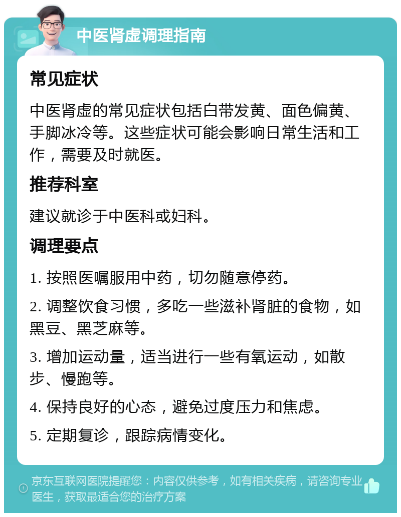 中医肾虚调理指南 常见症状 中医肾虚的常见症状包括白带发黄、面色偏黄、手脚冰冷等。这些症状可能会影响日常生活和工作，需要及时就医。 推荐科室 建议就诊于中医科或妇科。 调理要点 1. 按照医嘱服用中药，切勿随意停药。 2. 调整饮食习惯，多吃一些滋补肾脏的食物，如黑豆、黑芝麻等。 3. 增加运动量，适当进行一些有氧运动，如散步、慢跑等。 4. 保持良好的心态，避免过度压力和焦虑。 5. 定期复诊，跟踪病情变化。