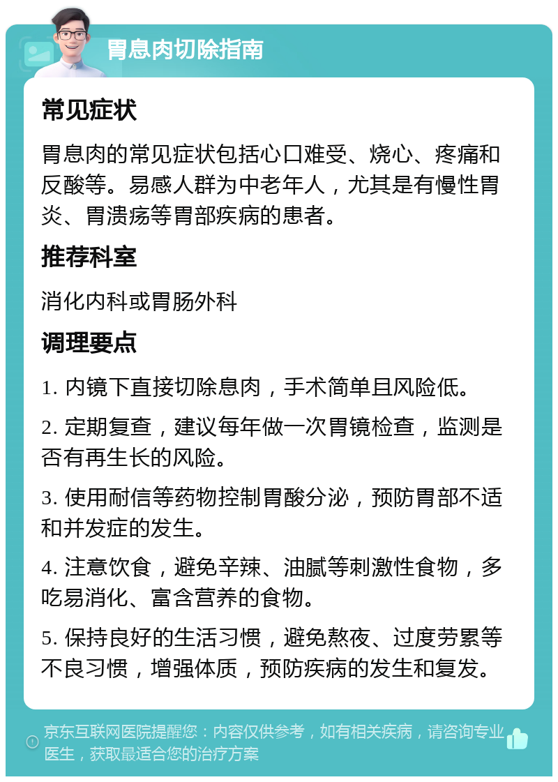 胃息肉切除指南 常见症状 胃息肉的常见症状包括心口难受、烧心、疼痛和反酸等。易感人群为中老年人，尤其是有慢性胃炎、胃溃疡等胃部疾病的患者。 推荐科室 消化内科或胃肠外科 调理要点 1. 内镜下直接切除息肉，手术简单且风险低。 2. 定期复查，建议每年做一次胃镜检查，监测是否有再生长的风险。 3. 使用耐信等药物控制胃酸分泌，预防胃部不适和并发症的发生。 4. 注意饮食，避免辛辣、油腻等刺激性食物，多吃易消化、富含营养的食物。 5. 保持良好的生活习惯，避免熬夜、过度劳累等不良习惯，增强体质，预防疾病的发生和复发。