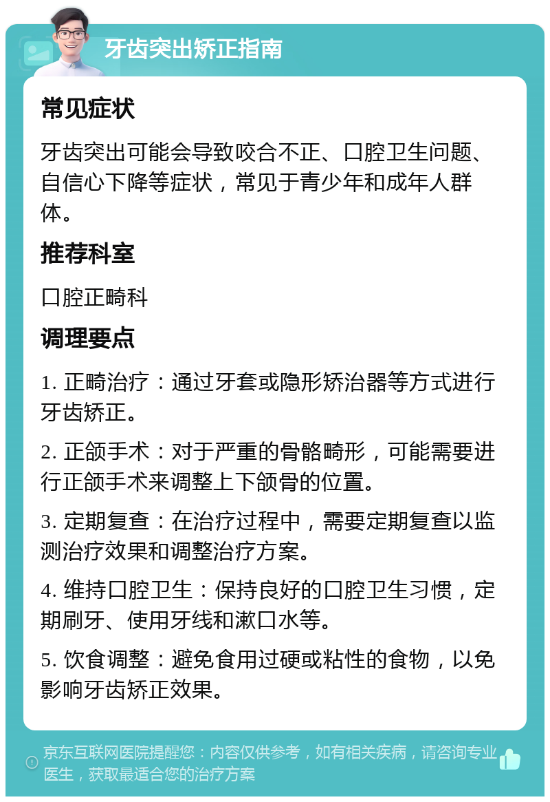 牙齿突出矫正指南 常见症状 牙齿突出可能会导致咬合不正、口腔卫生问题、自信心下降等症状，常见于青少年和成年人群体。 推荐科室 口腔正畸科 调理要点 1. 正畸治疗：通过牙套或隐形矫治器等方式进行牙齿矫正。 2. 正颌手术：对于严重的骨骼畸形，可能需要进行正颌手术来调整上下颌骨的位置。 3. 定期复查：在治疗过程中，需要定期复查以监测治疗效果和调整治疗方案。 4. 维持口腔卫生：保持良好的口腔卫生习惯，定期刷牙、使用牙线和漱口水等。 5. 饮食调整：避免食用过硬或粘性的食物，以免影响牙齿矫正效果。