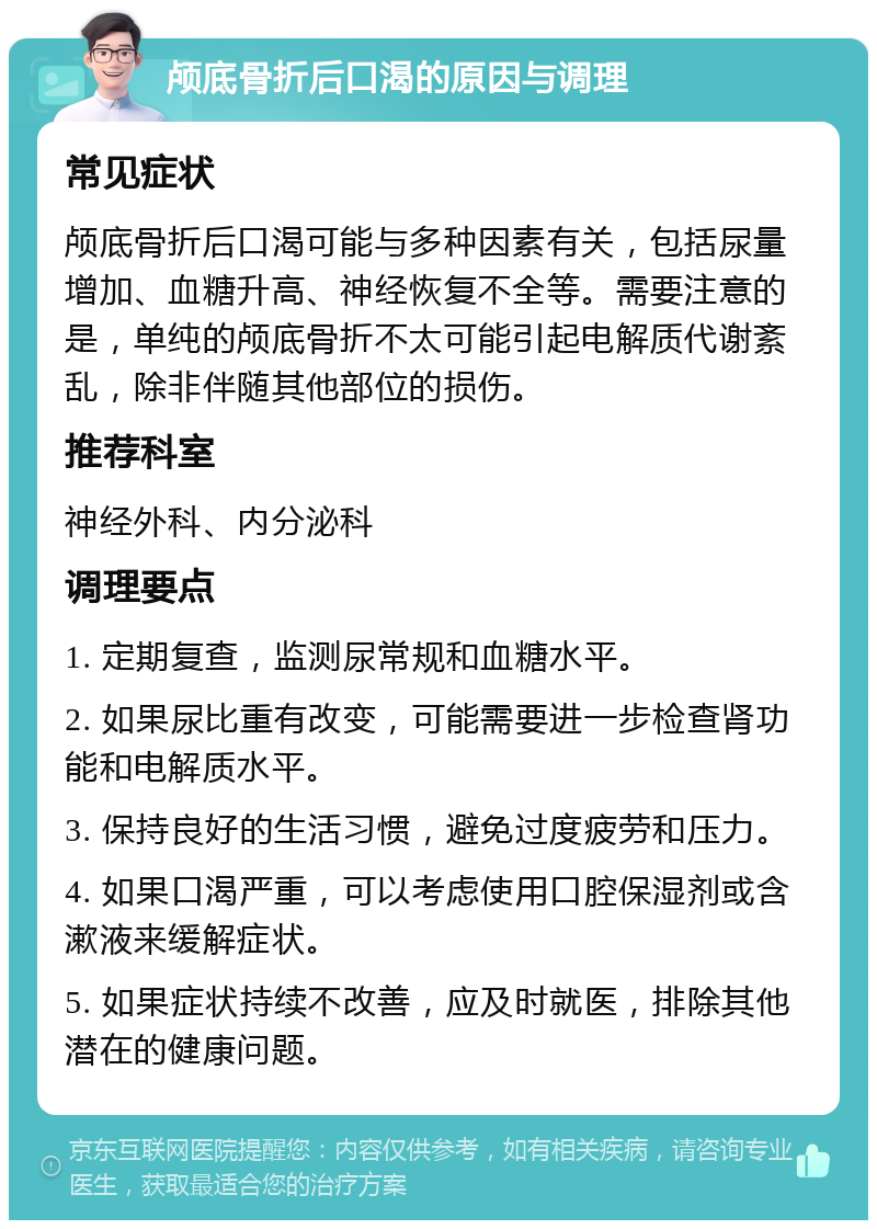 颅底骨折后口渴的原因与调理 常见症状 颅底骨折后口渴可能与多种因素有关，包括尿量增加、血糖升高、神经恢复不全等。需要注意的是，单纯的颅底骨折不太可能引起电解质代谢紊乱，除非伴随其他部位的损伤。 推荐科室 神经外科、内分泌科 调理要点 1. 定期复查，监测尿常规和血糖水平。 2. 如果尿比重有改变，可能需要进一步检查肾功能和电解质水平。 3. 保持良好的生活习惯，避免过度疲劳和压力。 4. 如果口渴严重，可以考虑使用口腔保湿剂或含漱液来缓解症状。 5. 如果症状持续不改善，应及时就医，排除其他潜在的健康问题。