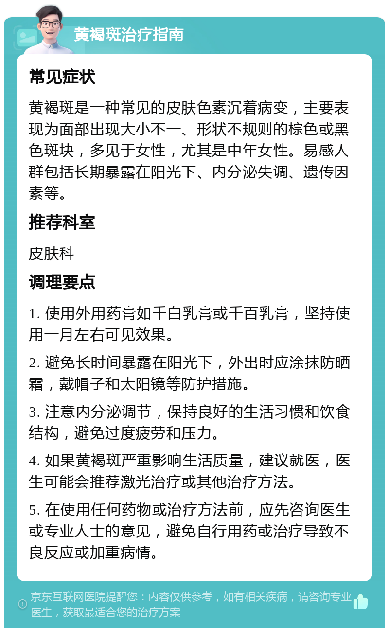 黄褐斑治疗指南 常见症状 黄褐斑是一种常见的皮肤色素沉着病变，主要表现为面部出现大小不一、形状不规则的棕色或黑色斑块，多见于女性，尤其是中年女性。易感人群包括长期暴露在阳光下、内分泌失调、遗传因素等。 推荐科室 皮肤科 调理要点 1. 使用外用药膏如千白乳膏或千百乳膏，坚持使用一月左右可见效果。 2. 避免长时间暴露在阳光下，外出时应涂抹防晒霜，戴帽子和太阳镜等防护措施。 3. 注意内分泌调节，保持良好的生活习惯和饮食结构，避免过度疲劳和压力。 4. 如果黄褐斑严重影响生活质量，建议就医，医生可能会推荐激光治疗或其他治疗方法。 5. 在使用任何药物或治疗方法前，应先咨询医生或专业人士的意见，避免自行用药或治疗导致不良反应或加重病情。