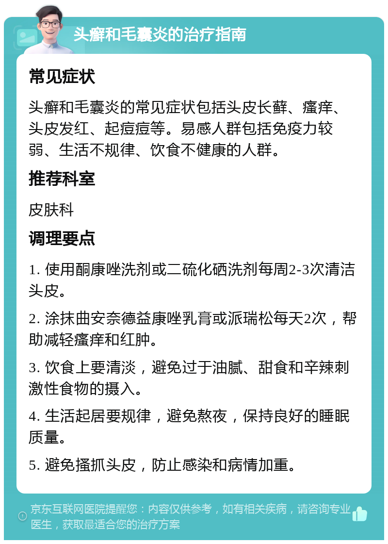 头癣和毛囊炎的治疗指南 常见症状 头癣和毛囊炎的常见症状包括头皮长藓、瘙痒、头皮发红、起痘痘等。易感人群包括免疫力较弱、生活不规律、饮食不健康的人群。 推荐科室 皮肤科 调理要点 1. 使用酮康唑洗剂或二硫化硒洗剂每周2-3次清洁头皮。 2. 涂抹曲安奈德益康唑乳膏或派瑞松每天2次，帮助减轻瘙痒和红肿。 3. 饮食上要清淡，避免过于油腻、甜食和辛辣刺激性食物的摄入。 4. 生活起居要规律，避免熬夜，保持良好的睡眠质量。 5. 避免搔抓头皮，防止感染和病情加重。