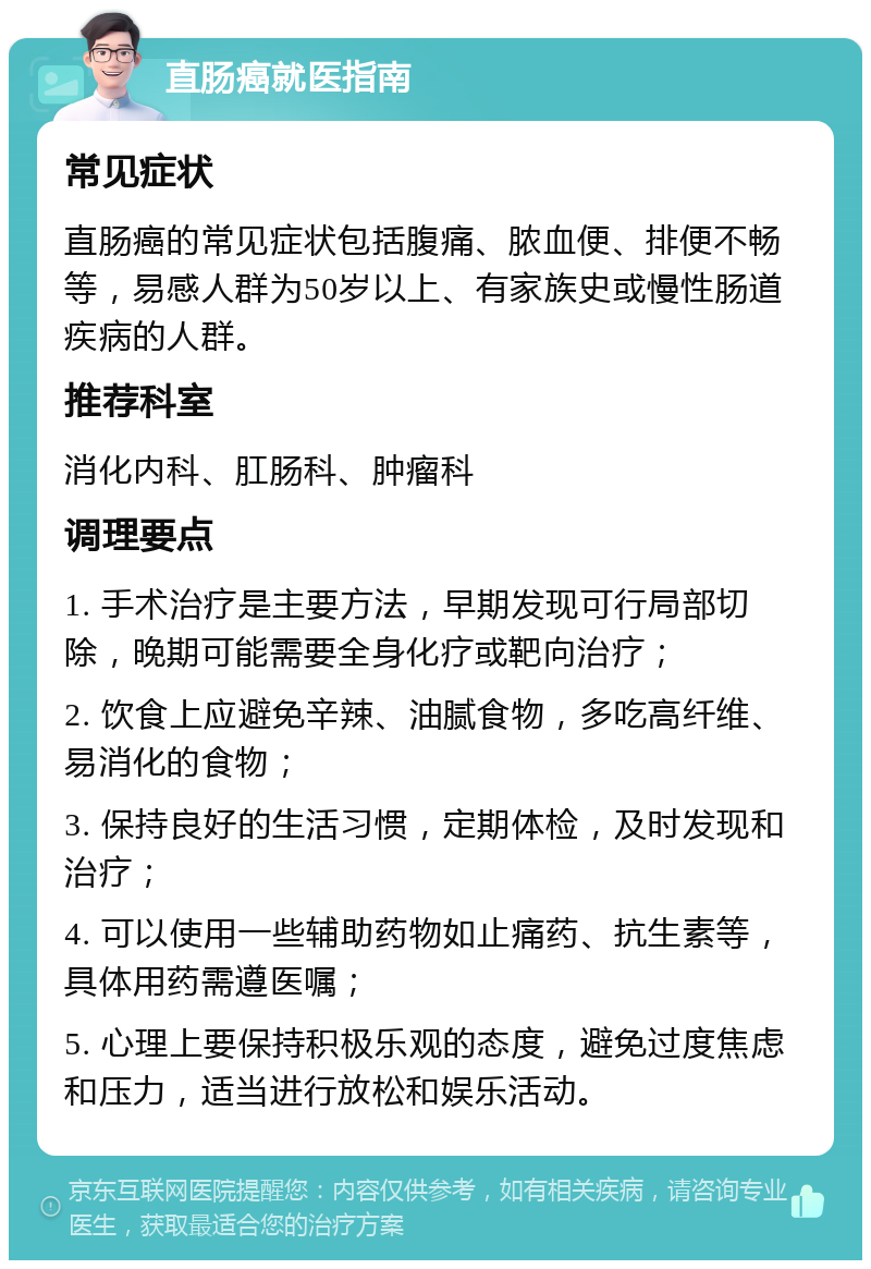 直肠癌就医指南 常见症状 直肠癌的常见症状包括腹痛、脓血便、排便不畅等，易感人群为50岁以上、有家族史或慢性肠道疾病的人群。 推荐科室 消化内科、肛肠科、肿瘤科 调理要点 1. 手术治疗是主要方法，早期发现可行局部切除，晚期可能需要全身化疗或靶向治疗； 2. 饮食上应避免辛辣、油腻食物，多吃高纤维、易消化的食物； 3. 保持良好的生活习惯，定期体检，及时发现和治疗； 4. 可以使用一些辅助药物如止痛药、抗生素等，具体用药需遵医嘱； 5. 心理上要保持积极乐观的态度，避免过度焦虑和压力，适当进行放松和娱乐活动。