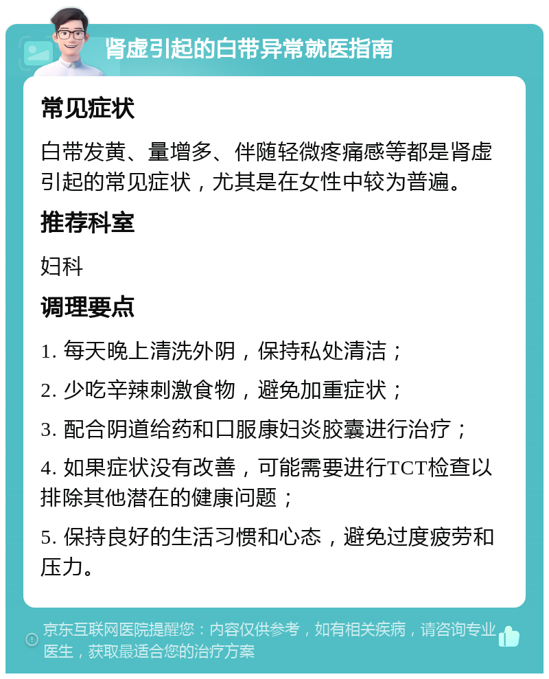 肾虚引起的白带异常就医指南 常见症状 白带发黄、量增多、伴随轻微疼痛感等都是肾虚引起的常见症状，尤其是在女性中较为普遍。 推荐科室 妇科 调理要点 1. 每天晚上清洗外阴，保持私处清洁； 2. 少吃辛辣刺激食物，避免加重症状； 3. 配合阴道给药和口服康妇炎胶囊进行治疗； 4. 如果症状没有改善，可能需要进行TCT检查以排除其他潜在的健康问题； 5. 保持良好的生活习惯和心态，避免过度疲劳和压力。