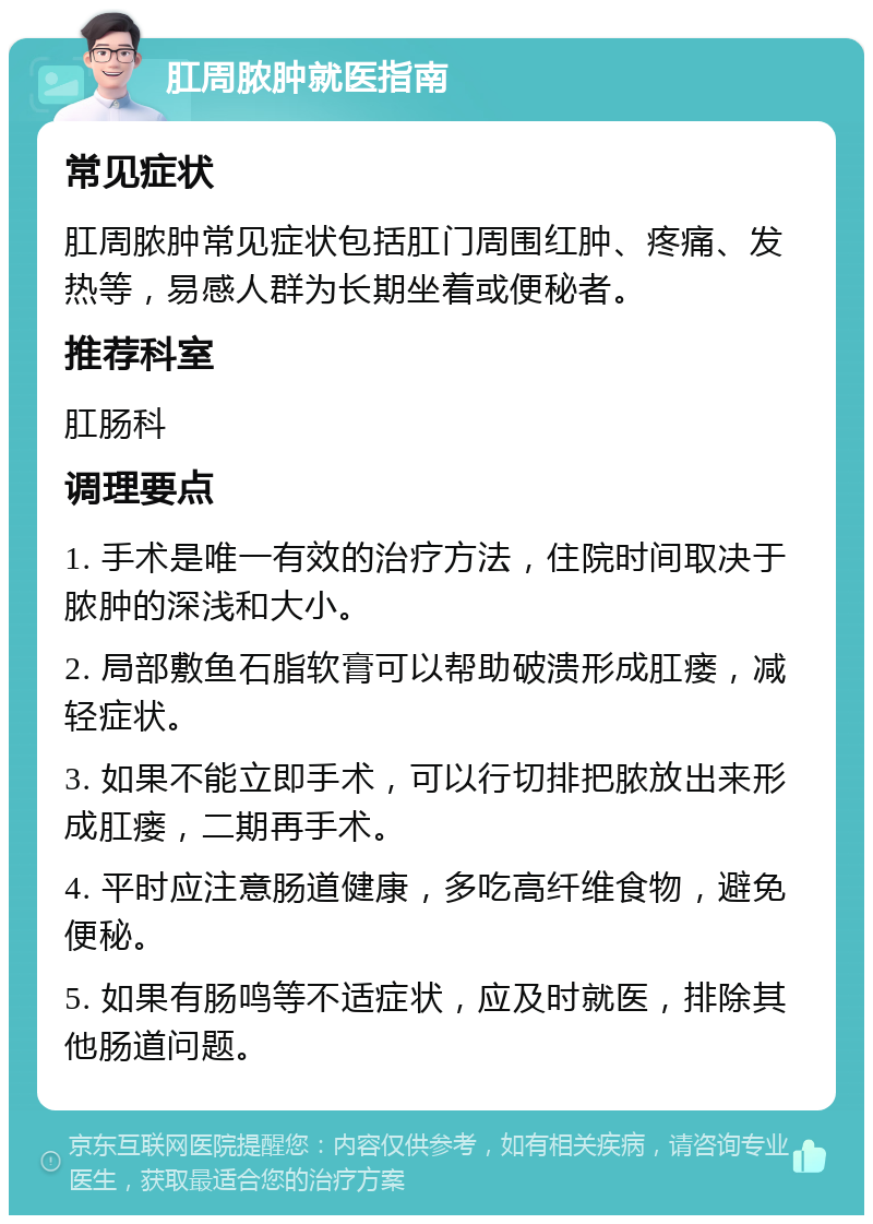 肛周脓肿就医指南 常见症状 肛周脓肿常见症状包括肛门周围红肿、疼痛、发热等，易感人群为长期坐着或便秘者。 推荐科室 肛肠科 调理要点 1. 手术是唯一有效的治疗方法，住院时间取决于脓肿的深浅和大小。 2. 局部敷鱼石脂软膏可以帮助破溃形成肛瘘，减轻症状。 3. 如果不能立即手术，可以行切排把脓放出来形成肛瘘，二期再手术。 4. 平时应注意肠道健康，多吃高纤维食物，避免便秘。 5. 如果有肠鸣等不适症状，应及时就医，排除其他肠道问题。