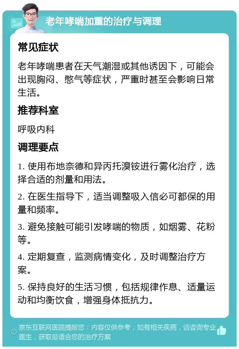 老年哮喘加重的治疗与调理 常见症状 老年哮喘患者在天气潮湿或其他诱因下，可能会出现胸闷、憋气等症状，严重时甚至会影响日常生活。 推荐科室 呼吸内科 调理要点 1. 使用布地奈德和异丙托溴铵进行雾化治疗，选择合适的剂量和用法。 2. 在医生指导下，适当调整吸入信必可都保的用量和频率。 3. 避免接触可能引发哮喘的物质，如烟雾、花粉等。 4. 定期复查，监测病情变化，及时调整治疗方案。 5. 保持良好的生活习惯，包括规律作息、适量运动和均衡饮食，增强身体抵抗力。