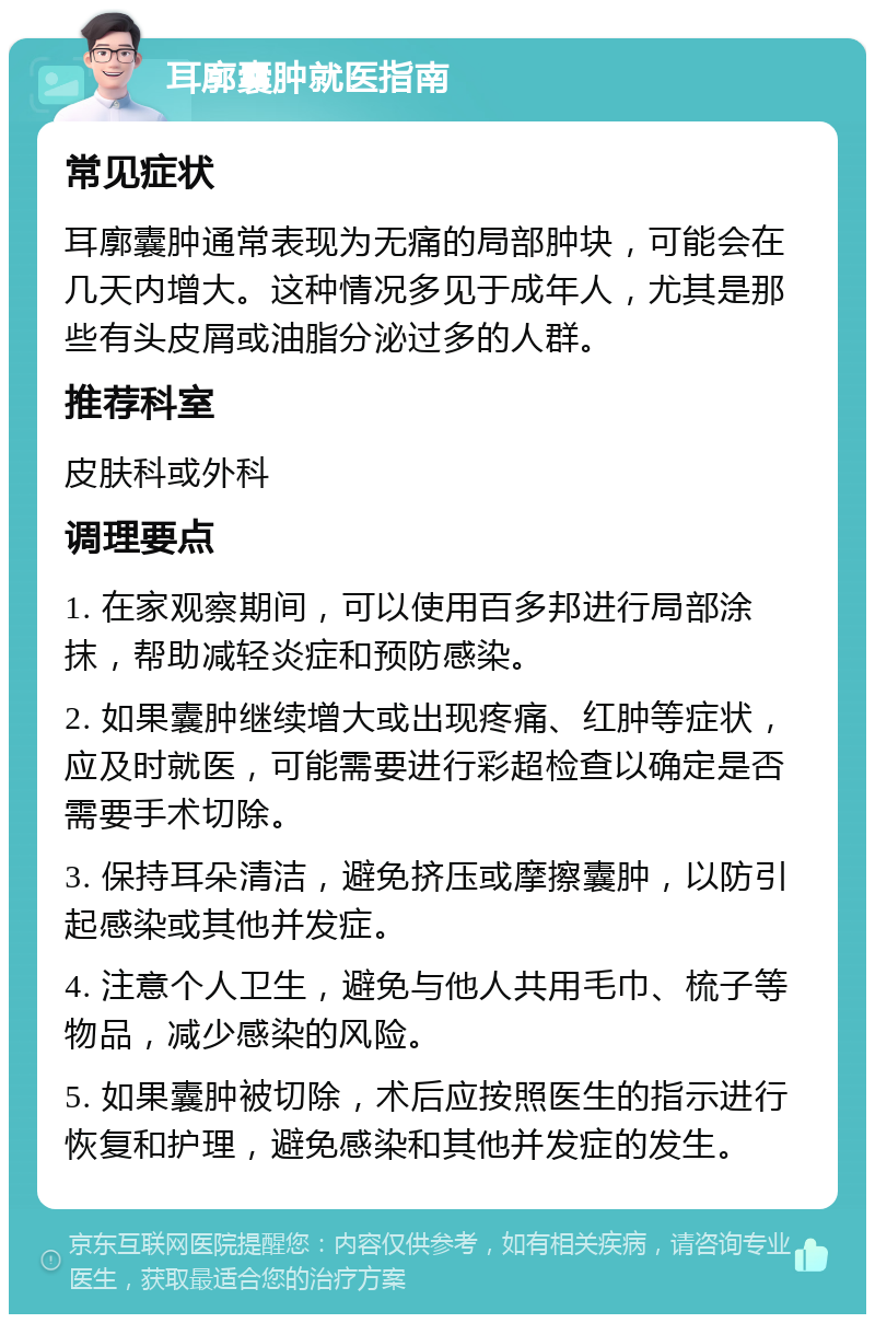 耳廓囊肿就医指南 常见症状 耳廓囊肿通常表现为无痛的局部肿块，可能会在几天内增大。这种情况多见于成年人，尤其是那些有头皮屑或油脂分泌过多的人群。 推荐科室 皮肤科或外科 调理要点 1. 在家观察期间，可以使用百多邦进行局部涂抹，帮助减轻炎症和预防感染。 2. 如果囊肿继续增大或出现疼痛、红肿等症状，应及时就医，可能需要进行彩超检查以确定是否需要手术切除。 3. 保持耳朵清洁，避免挤压或摩擦囊肿，以防引起感染或其他并发症。 4. 注意个人卫生，避免与他人共用毛巾、梳子等物品，减少感染的风险。 5. 如果囊肿被切除，术后应按照医生的指示进行恢复和护理，避免感染和其他并发症的发生。