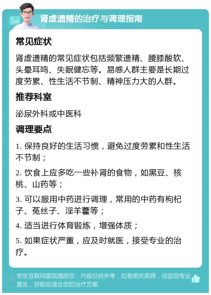 肾虚遗精的治疗与调理指南 常见症状 肾虚遗精的常见症状包括频繁遗精、腰膝酸软、头晕耳鸣、失眠健忘等。易感人群主要是长期过度劳累、性生活不节制、精神压力大的人群。 推荐科室 泌尿外科或中医科 调理要点 1. 保持良好的生活习惯，避免过度劳累和性生活不节制； 2. 饮食上应多吃一些补肾的食物，如黑豆、核桃、山药等； 3. 可以服用中药进行调理，常用的中药有枸杞子、菟丝子、淫羊藿等； 4. 适当进行体育锻炼，增强体质； 5. 如果症状严重，应及时就医，接受专业的治疗。