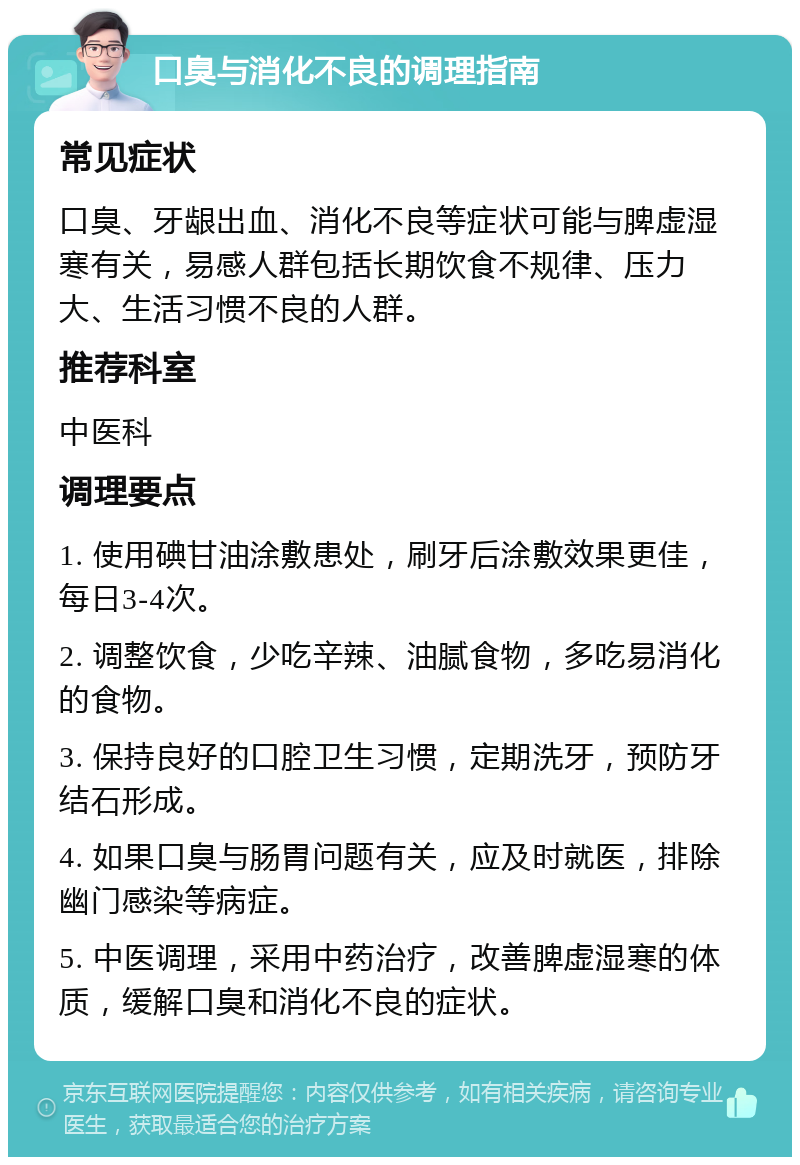 口臭与消化不良的调理指南 常见症状 口臭、牙龈出血、消化不良等症状可能与脾虚湿寒有关，易感人群包括长期饮食不规律、压力大、生活习惯不良的人群。 推荐科室 中医科 调理要点 1. 使用碘甘油涂敷患处，刷牙后涂敷效果更佳，每日3-4次。 2. 调整饮食，少吃辛辣、油腻食物，多吃易消化的食物。 3. 保持良好的口腔卫生习惯，定期洗牙，预防牙结石形成。 4. 如果口臭与肠胃问题有关，应及时就医，排除幽门感染等病症。 5. 中医调理，采用中药治疗，改善脾虚湿寒的体质，缓解口臭和消化不良的症状。