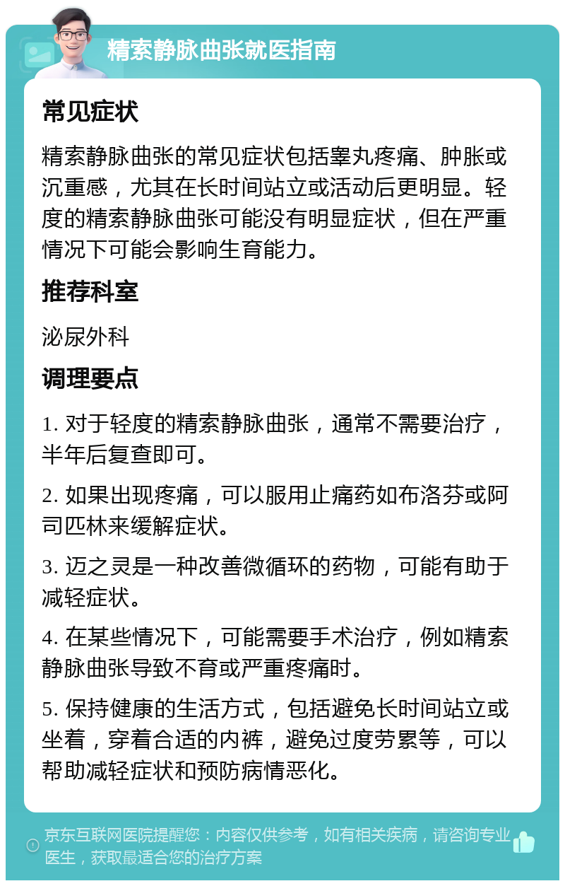 精索静脉曲张就医指南 常见症状 精索静脉曲张的常见症状包括睾丸疼痛、肿胀或沉重感，尤其在长时间站立或活动后更明显。轻度的精索静脉曲张可能没有明显症状，但在严重情况下可能会影响生育能力。 推荐科室 泌尿外科 调理要点 1. 对于轻度的精索静脉曲张，通常不需要治疗，半年后复查即可。 2. 如果出现疼痛，可以服用止痛药如布洛芬或阿司匹林来缓解症状。 3. 迈之灵是一种改善微循环的药物，可能有助于减轻症状。 4. 在某些情况下，可能需要手术治疗，例如精索静脉曲张导致不育或严重疼痛时。 5. 保持健康的生活方式，包括避免长时间站立或坐着，穿着合适的内裤，避免过度劳累等，可以帮助减轻症状和预防病情恶化。