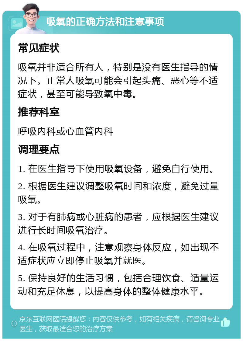 吸氧的正确方法和注意事项 常见症状 吸氧并非适合所有人，特别是没有医生指导的情况下。正常人吸氧可能会引起头痛、恶心等不适症状，甚至可能导致氧中毒。 推荐科室 呼吸内科或心血管内科 调理要点 1. 在医生指导下使用吸氧设备，避免自行使用。 2. 根据医生建议调整吸氧时间和浓度，避免过量吸氧。 3. 对于有肺病或心脏病的患者，应根据医生建议进行长时间吸氧治疗。 4. 在吸氧过程中，注意观察身体反应，如出现不适症状应立即停止吸氧并就医。 5. 保持良好的生活习惯，包括合理饮食、适量运动和充足休息，以提高身体的整体健康水平。