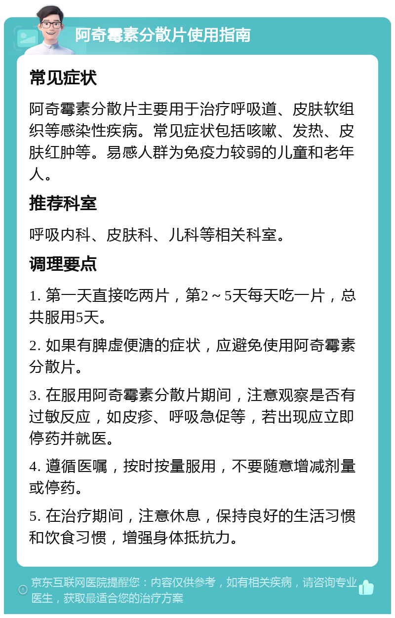 阿奇霉素分散片使用指南 常见症状 阿奇霉素分散片主要用于治疗呼吸道、皮肤软组织等感染性疾病。常见症状包括咳嗽、发热、皮肤红肿等。易感人群为免疫力较弱的儿童和老年人。 推荐科室 呼吸内科、皮肤科、儿科等相关科室。 调理要点 1. 第一天直接吃两片，第2～5天每天吃一片，总共服用5天。 2. 如果有脾虚便溏的症状，应避免使用阿奇霉素分散片。 3. 在服用阿奇霉素分散片期间，注意观察是否有过敏反应，如皮疹、呼吸急促等，若出现应立即停药并就医。 4. 遵循医嘱，按时按量服用，不要随意增减剂量或停药。 5. 在治疗期间，注意休息，保持良好的生活习惯和饮食习惯，增强身体抵抗力。