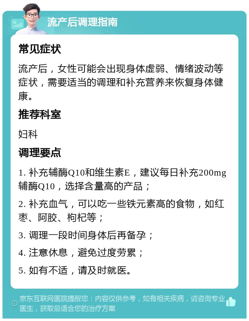 流产后调理指南 常见症状 流产后，女性可能会出现身体虚弱、情绪波动等症状，需要适当的调理和补充营养来恢复身体健康。 推荐科室 妇科 调理要点 1. 补充辅酶Q10和维生素E，建议每日补充200mg辅酶Q10，选择含量高的产品； 2. 补充血气，可以吃一些铁元素高的食物，如红枣、阿胶、枸杞等； 3. 调理一段时间身体后再备孕； 4. 注意休息，避免过度劳累； 5. 如有不适，请及时就医。