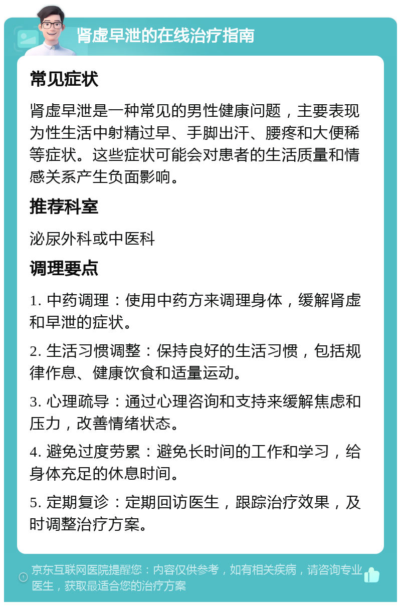 肾虚早泄的在线治疗指南 常见症状 肾虚早泄是一种常见的男性健康问题，主要表现为性生活中射精过早、手脚出汗、腰疼和大便稀等症状。这些症状可能会对患者的生活质量和情感关系产生负面影响。 推荐科室 泌尿外科或中医科 调理要点 1. 中药调理：使用中药方来调理身体，缓解肾虚和早泄的症状。 2. 生活习惯调整：保持良好的生活习惯，包括规律作息、健康饮食和适量运动。 3. 心理疏导：通过心理咨询和支持来缓解焦虑和压力，改善情绪状态。 4. 避免过度劳累：避免长时间的工作和学习，给身体充足的休息时间。 5. 定期复诊：定期回访医生，跟踪治疗效果，及时调整治疗方案。