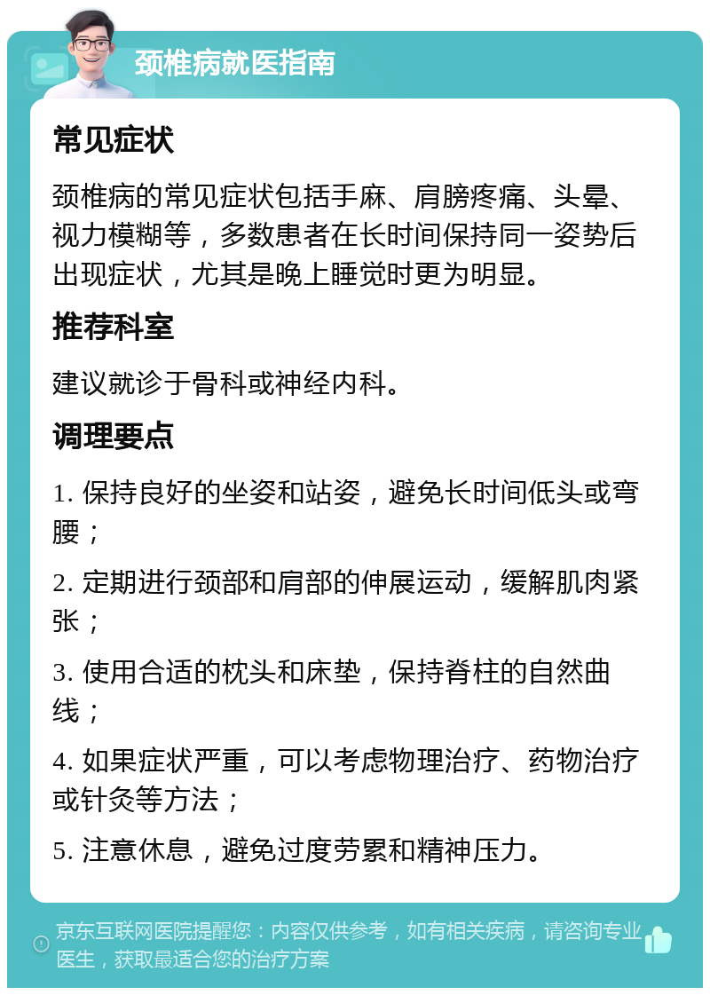 颈椎病就医指南 常见症状 颈椎病的常见症状包括手麻、肩膀疼痛、头晕、视力模糊等，多数患者在长时间保持同一姿势后出现症状，尤其是晚上睡觉时更为明显。 推荐科室 建议就诊于骨科或神经内科。 调理要点 1. 保持良好的坐姿和站姿，避免长时间低头或弯腰； 2. 定期进行颈部和肩部的伸展运动，缓解肌肉紧张； 3. 使用合适的枕头和床垫，保持脊柱的自然曲线； 4. 如果症状严重，可以考虑物理治疗、药物治疗或针灸等方法； 5. 注意休息，避免过度劳累和精神压力。