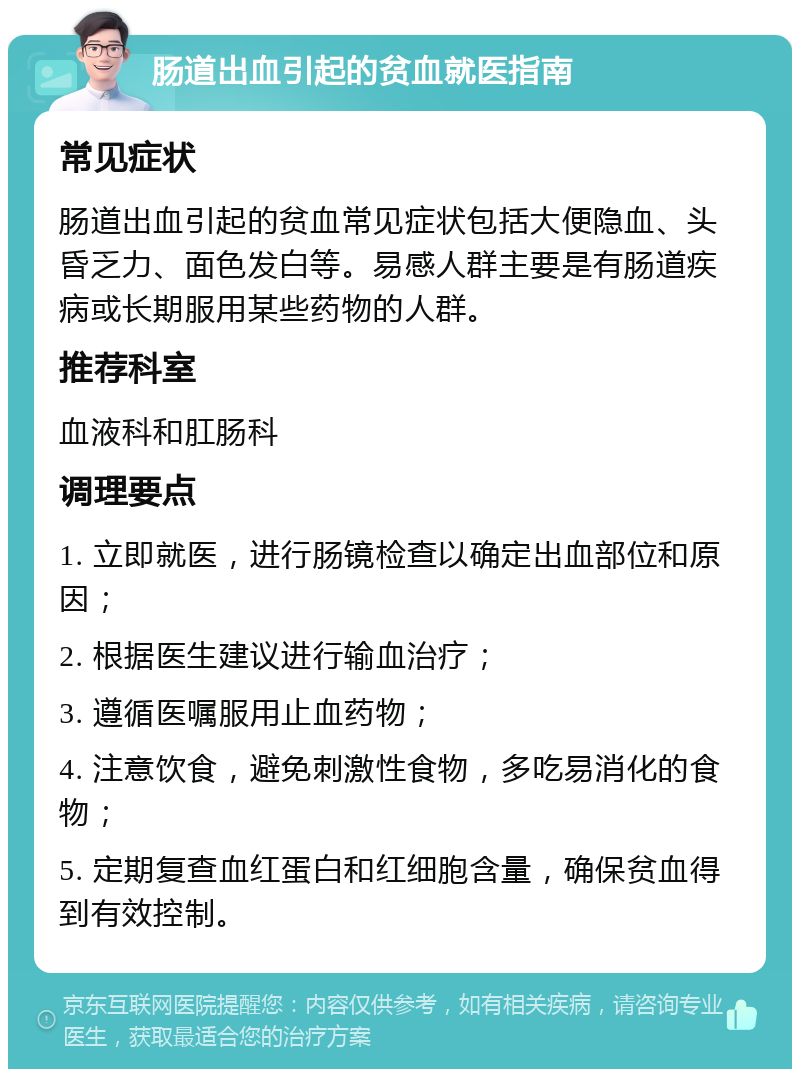 肠道出血引起的贫血就医指南 常见症状 肠道出血引起的贫血常见症状包括大便隐血、头昏乏力、面色发白等。易感人群主要是有肠道疾病或长期服用某些药物的人群。 推荐科室 血液科和肛肠科 调理要点 1. 立即就医，进行肠镜检查以确定出血部位和原因； 2. 根据医生建议进行输血治疗； 3. 遵循医嘱服用止血药物； 4. 注意饮食，避免刺激性食物，多吃易消化的食物； 5. 定期复查血红蛋白和红细胞含量，确保贫血得到有效控制。