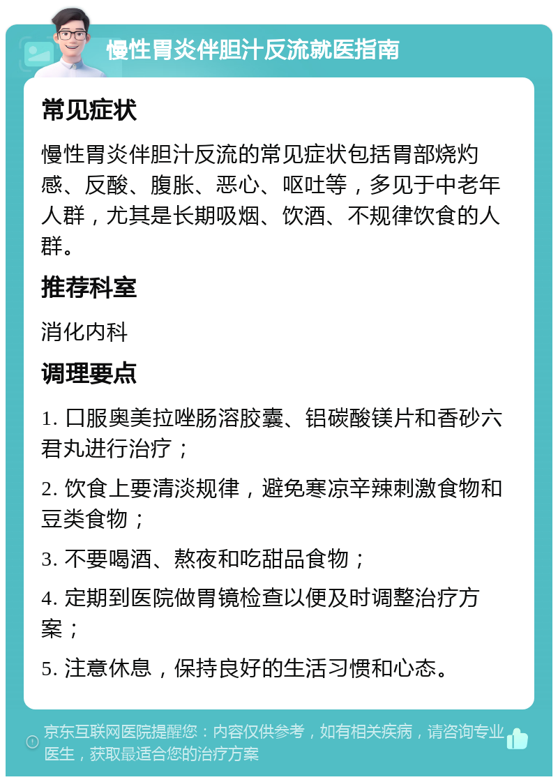 慢性胃炎伴胆汁反流就医指南 常见症状 慢性胃炎伴胆汁反流的常见症状包括胃部烧灼感、反酸、腹胀、恶心、呕吐等，多见于中老年人群，尤其是长期吸烟、饮酒、不规律饮食的人群。 推荐科室 消化内科 调理要点 1. 口服奥美拉唑肠溶胶囊、铝碳酸镁片和香砂六君丸进行治疗； 2. 饮食上要清淡规律，避免寒凉辛辣刺激食物和豆类食物； 3. 不要喝酒、熬夜和吃甜品食物； 4. 定期到医院做胃镜检查以便及时调整治疗方案； 5. 注意休息，保持良好的生活习惯和心态。