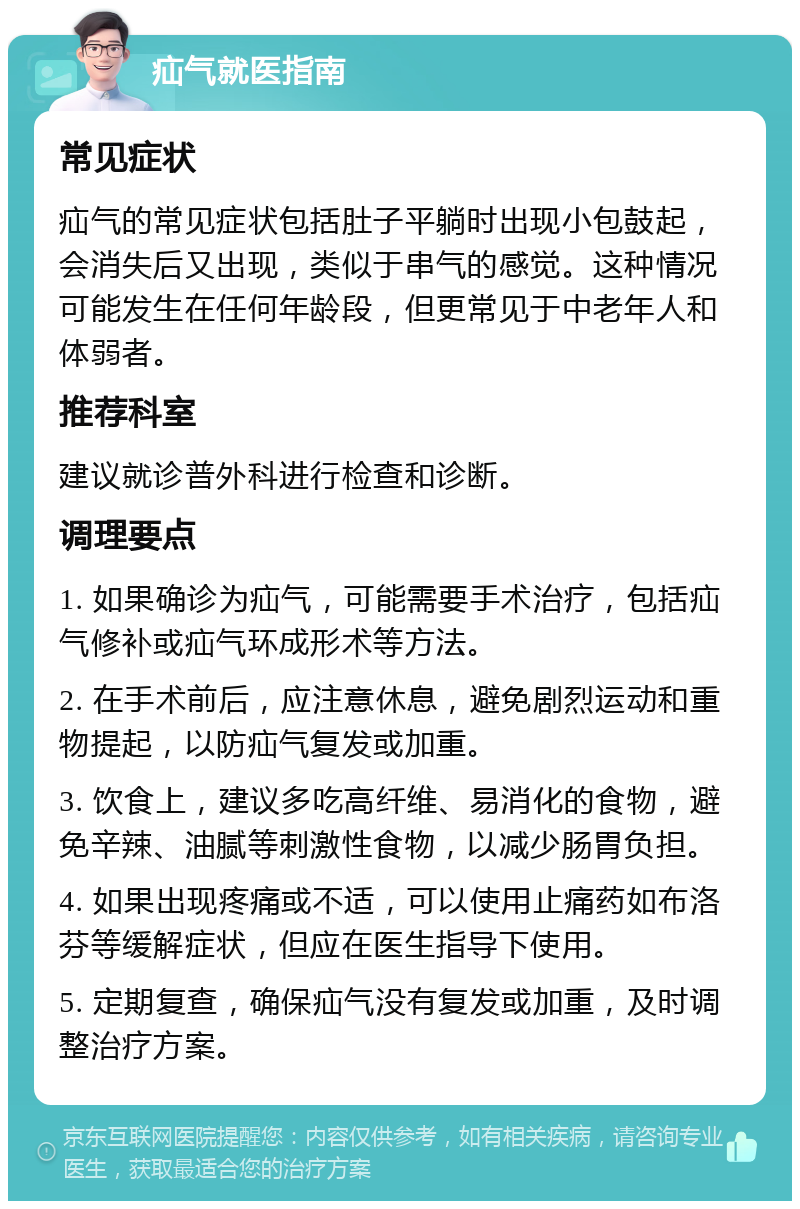 疝气就医指南 常见症状 疝气的常见症状包括肚子平躺时出现小包鼓起，会消失后又出现，类似于串气的感觉。这种情况可能发生在任何年龄段，但更常见于中老年人和体弱者。 推荐科室 建议就诊普外科进行检查和诊断。 调理要点 1. 如果确诊为疝气，可能需要手术治疗，包括疝气修补或疝气环成形术等方法。 2. 在手术前后，应注意休息，避免剧烈运动和重物提起，以防疝气复发或加重。 3. 饮食上，建议多吃高纤维、易消化的食物，避免辛辣、油腻等刺激性食物，以减少肠胃负担。 4. 如果出现疼痛或不适，可以使用止痛药如布洛芬等缓解症状，但应在医生指导下使用。 5. 定期复查，确保疝气没有复发或加重，及时调整治疗方案。