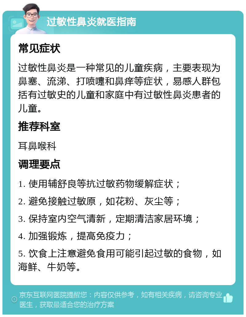 过敏性鼻炎就医指南 常见症状 过敏性鼻炎是一种常见的儿童疾病，主要表现为鼻塞、流涕、打喷嚏和鼻痒等症状，易感人群包括有过敏史的儿童和家庭中有过敏性鼻炎患者的儿童。 推荐科室 耳鼻喉科 调理要点 1. 使用辅舒良等抗过敏药物缓解症状； 2. 避免接触过敏原，如花粉、灰尘等； 3. 保持室内空气清新，定期清洁家居环境； 4. 加强锻炼，提高免疫力； 5. 饮食上注意避免食用可能引起过敏的食物，如海鲜、牛奶等。