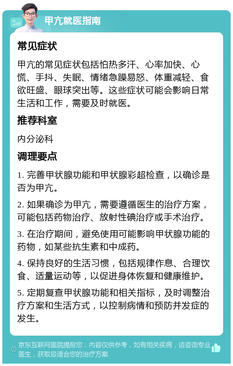 甲亢就医指南 常见症状 甲亢的常见症状包括怕热多汗、心率加快、心慌、手抖、失眠、情绪急躁易怒、体重减轻、食欲旺盛、眼球突出等。这些症状可能会影响日常生活和工作，需要及时就医。 推荐科室 内分泌科 调理要点 1. 完善甲状腺功能和甲状腺彩超检查，以确诊是否为甲亢。 2. 如果确诊为甲亢，需要遵循医生的治疗方案，可能包括药物治疗、放射性碘治疗或手术治疗。 3. 在治疗期间，避免使用可能影响甲状腺功能的药物，如某些抗生素和中成药。 4. 保持良好的生活习惯，包括规律作息、合理饮食、适量运动等，以促进身体恢复和健康维护。 5. 定期复查甲状腺功能和相关指标，及时调整治疗方案和生活方式，以控制病情和预防并发症的发生。