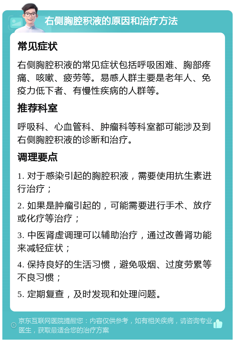 右侧胸腔积液的原因和治疗方法 常见症状 右侧胸腔积液的常见症状包括呼吸困难、胸部疼痛、咳嗽、疲劳等。易感人群主要是老年人、免疫力低下者、有慢性疾病的人群等。 推荐科室 呼吸科、心血管科、肿瘤科等科室都可能涉及到右侧胸腔积液的诊断和治疗。 调理要点 1. 对于感染引起的胸腔积液，需要使用抗生素进行治疗； 2. 如果是肿瘤引起的，可能需要进行手术、放疗或化疗等治疗； 3. 中医肾虚调理可以辅助治疗，通过改善肾功能来减轻症状； 4. 保持良好的生活习惯，避免吸烟、过度劳累等不良习惯； 5. 定期复查，及时发现和处理问题。