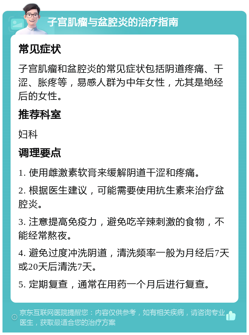 子宫肌瘤与盆腔炎的治疗指南 常见症状 子宫肌瘤和盆腔炎的常见症状包括阴道疼痛、干涩、胀疼等，易感人群为中年女性，尤其是绝经后的女性。 推荐科室 妇科 调理要点 1. 使用雌激素软膏来缓解阴道干涩和疼痛。 2. 根据医生建议，可能需要使用抗生素来治疗盆腔炎。 3. 注意提高免疫力，避免吃辛辣刺激的食物，不能经常熬夜。 4. 避免过度冲洗阴道，清洗频率一般为月经后7天或20天后清洗7天。 5. 定期复查，通常在用药一个月后进行复查。