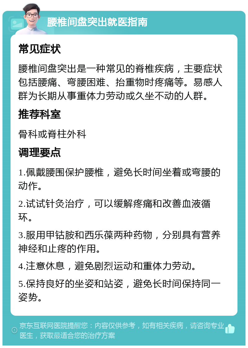 腰椎间盘突出就医指南 常见症状 腰椎间盘突出是一种常见的脊椎疾病，主要症状包括腰痛、弯腰困难、抬重物时疼痛等。易感人群为长期从事重体力劳动或久坐不动的人群。 推荐科室 骨科或脊柱外科 调理要点 1.佩戴腰围保护腰椎，避免长时间坐着或弯腰的动作。 2.试试针灸治疗，可以缓解疼痛和改善血液循环。 3.服用甲钴胺和西乐葆两种药物，分别具有营养神经和止疼的作用。 4.注意休息，避免剧烈运动和重体力劳动。 5.保持良好的坐姿和站姿，避免长时间保持同一姿势。