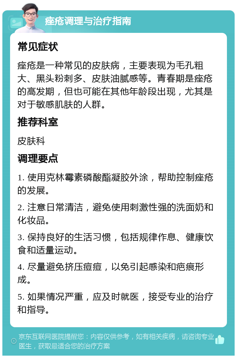 痤疮调理与治疗指南 常见症状 痤疮是一种常见的皮肤病，主要表现为毛孔粗大、黑头粉刺多、皮肤油腻感等。青春期是痤疮的高发期，但也可能在其他年龄段出现，尤其是对于敏感肌肤的人群。 推荐科室 皮肤科 调理要点 1. 使用克林霉素磷酸酯凝胶外涂，帮助控制痤疮的发展。 2. 注意日常清洁，避免使用刺激性强的洗面奶和化妆品。 3. 保持良好的生活习惯，包括规律作息、健康饮食和适量运动。 4. 尽量避免挤压痘痘，以免引起感染和疤痕形成。 5. 如果情况严重，应及时就医，接受专业的治疗和指导。