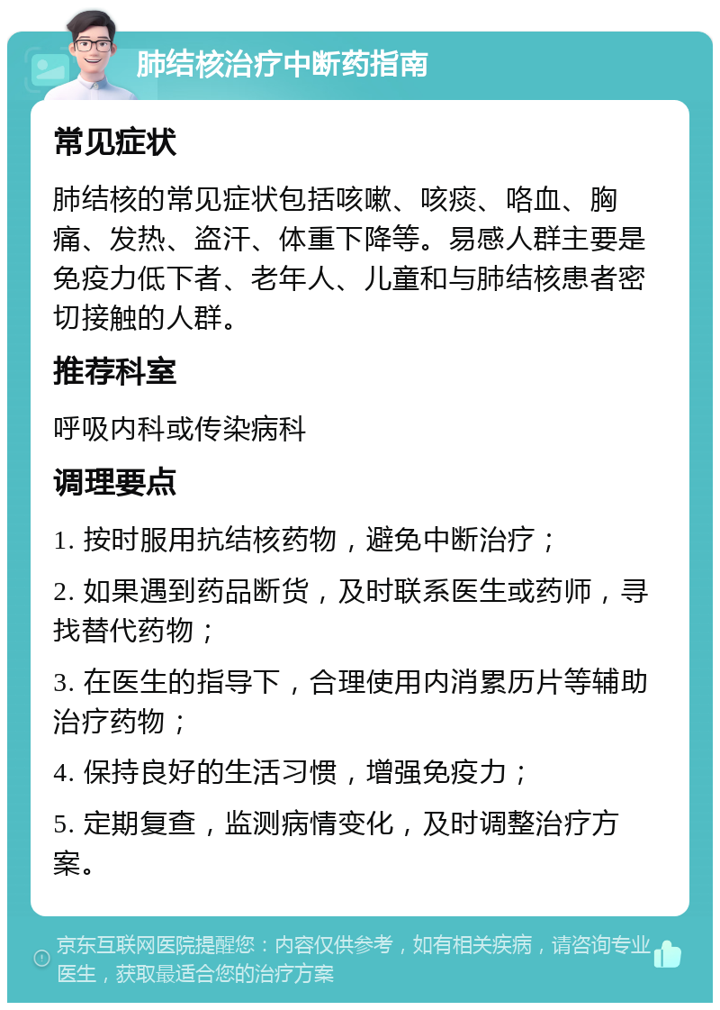 肺结核治疗中断药指南 常见症状 肺结核的常见症状包括咳嗽、咳痰、咯血、胸痛、发热、盗汗、体重下降等。易感人群主要是免疫力低下者、老年人、儿童和与肺结核患者密切接触的人群。 推荐科室 呼吸内科或传染病科 调理要点 1. 按时服用抗结核药物，避免中断治疗； 2. 如果遇到药品断货，及时联系医生或药师，寻找替代药物； 3. 在医生的指导下，合理使用内消累历片等辅助治疗药物； 4. 保持良好的生活习惯，增强免疫力； 5. 定期复查，监测病情变化，及时调整治疗方案。