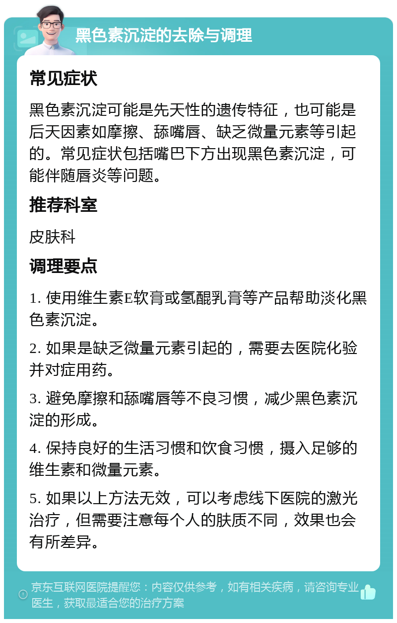 黑色素沉淀的去除与调理 常见症状 黑色素沉淀可能是先天性的遗传特征，也可能是后天因素如摩擦、舔嘴唇、缺乏微量元素等引起的。常见症状包括嘴巴下方出现黑色素沉淀，可能伴随唇炎等问题。 推荐科室 皮肤科 调理要点 1. 使用维生素E软膏或氢醌乳膏等产品帮助淡化黑色素沉淀。 2. 如果是缺乏微量元素引起的，需要去医院化验并对症用药。 3. 避免摩擦和舔嘴唇等不良习惯，减少黑色素沉淀的形成。 4. 保持良好的生活习惯和饮食习惯，摄入足够的维生素和微量元素。 5. 如果以上方法无效，可以考虑线下医院的激光治疗，但需要注意每个人的肤质不同，效果也会有所差异。