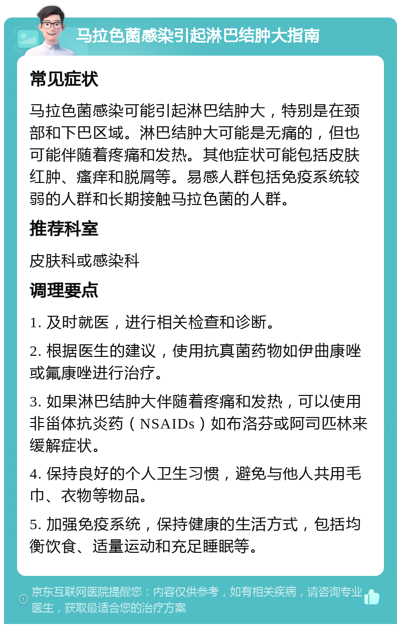 马拉色菌感染引起淋巴结肿大指南 常见症状 马拉色菌感染可能引起淋巴结肿大，特别是在颈部和下巴区域。淋巴结肿大可能是无痛的，但也可能伴随着疼痛和发热。其他症状可能包括皮肤红肿、瘙痒和脱屑等。易感人群包括免疫系统较弱的人群和长期接触马拉色菌的人群。 推荐科室 皮肤科或感染科 调理要点 1. 及时就医，进行相关检查和诊断。 2. 根据医生的建议，使用抗真菌药物如伊曲康唑或氟康唑进行治疗。 3. 如果淋巴结肿大伴随着疼痛和发热，可以使用非甾体抗炎药（NSAIDs）如布洛芬或阿司匹林来缓解症状。 4. 保持良好的个人卫生习惯，避免与他人共用毛巾、衣物等物品。 5. 加强免疫系统，保持健康的生活方式，包括均衡饮食、适量运动和充足睡眠等。