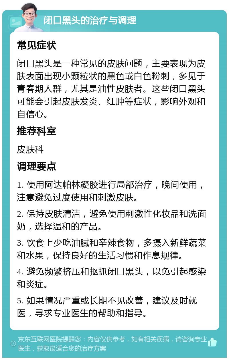 闭口黑头的治疗与调理 常见症状 闭口黑头是一种常见的皮肤问题，主要表现为皮肤表面出现小颗粒状的黑色或白色粉刺，多见于青春期人群，尤其是油性皮肤者。这些闭口黑头可能会引起皮肤发炎、红肿等症状，影响外观和自信心。 推荐科室 皮肤科 调理要点 1. 使用阿达帕林凝胶进行局部治疗，晚间使用，注意避免过度使用和刺激皮肤。 2. 保持皮肤清洁，避免使用刺激性化妆品和洗面奶，选择温和的产品。 3. 饮食上少吃油腻和辛辣食物，多摄入新鲜蔬菜和水果，保持良好的生活习惯和作息规律。 4. 避免频繁挤压和抠抓闭口黑头，以免引起感染和炎症。 5. 如果情况严重或长期不见改善，建议及时就医，寻求专业医生的帮助和指导。