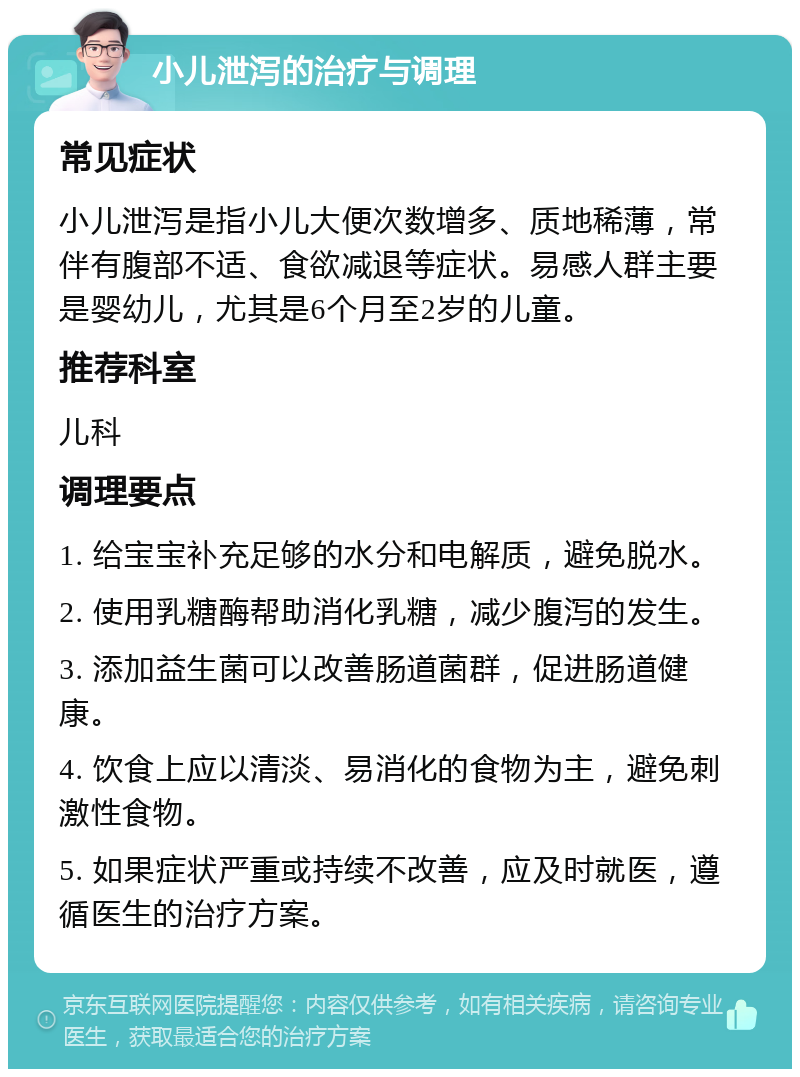 小儿泄泻的治疗与调理 常见症状 小儿泄泻是指小儿大便次数增多、质地稀薄，常伴有腹部不适、食欲减退等症状。易感人群主要是婴幼儿，尤其是6个月至2岁的儿童。 推荐科室 儿科 调理要点 1. 给宝宝补充足够的水分和电解质，避免脱水。 2. 使用乳糖酶帮助消化乳糖，减少腹泻的发生。 3. 添加益生菌可以改善肠道菌群，促进肠道健康。 4. 饮食上应以清淡、易消化的食物为主，避免刺激性食物。 5. 如果症状严重或持续不改善，应及时就医，遵循医生的治疗方案。