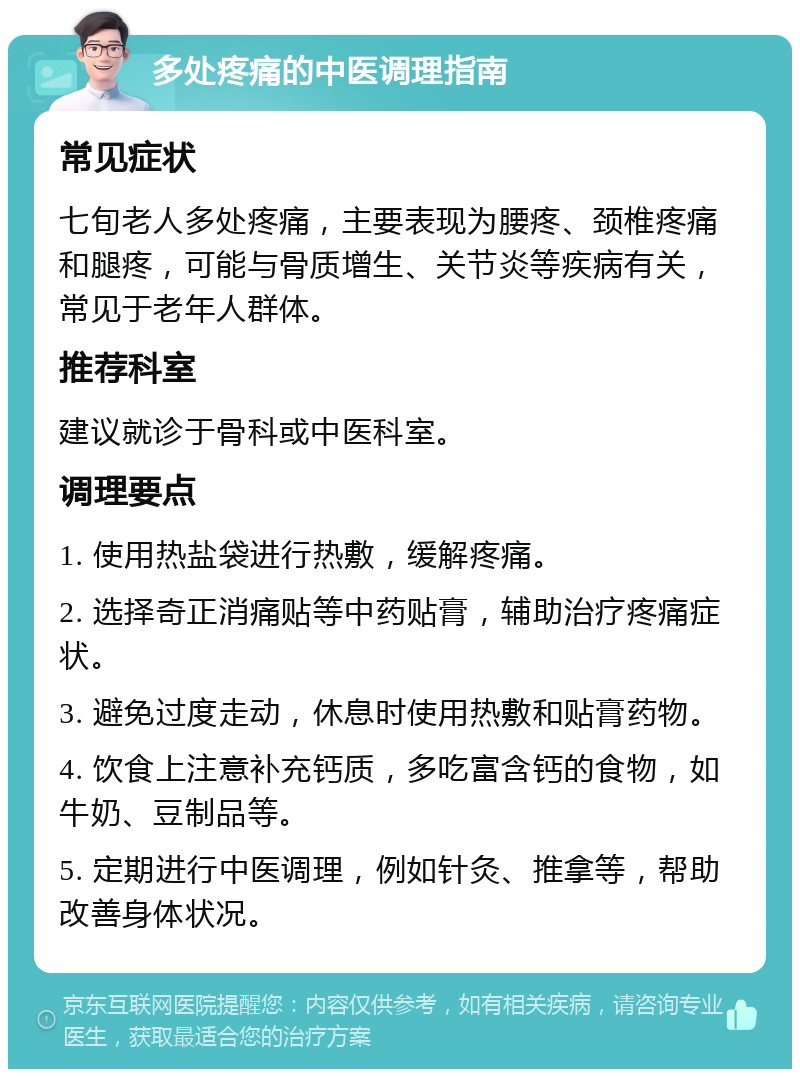 多处疼痛的中医调理指南 常见症状 七旬老人多处疼痛，主要表现为腰疼、颈椎疼痛和腿疼，可能与骨质增生、关节炎等疾病有关，常见于老年人群体。 推荐科室 建议就诊于骨科或中医科室。 调理要点 1. 使用热盐袋进行热敷，缓解疼痛。 2. 选择奇正消痛贴等中药贴膏，辅助治疗疼痛症状。 3. 避免过度走动，休息时使用热敷和贴膏药物。 4. 饮食上注意补充钙质，多吃富含钙的食物，如牛奶、豆制品等。 5. 定期进行中医调理，例如针灸、推拿等，帮助改善身体状况。