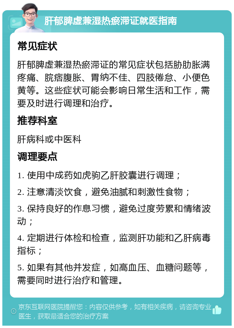 肝郁脾虚兼湿热瘀滞证就医指南 常见症状 肝郁脾虚兼湿热瘀滞证的常见症状包括胁肋胀满疼痛、脘痞腹胀、胃纳不佳、四肢倦怠、小便色黄等。这些症状可能会影响日常生活和工作，需要及时进行调理和治疗。 推荐科室 肝病科或中医科 调理要点 1. 使用中成药如虎驹乙肝胶囊进行调理； 2. 注意清淡饮食，避免油腻和刺激性食物； 3. 保持良好的作息习惯，避免过度劳累和情绪波动； 4. 定期进行体检和检查，监测肝功能和乙肝病毒指标； 5. 如果有其他并发症，如高血压、血糖问题等，需要同时进行治疗和管理。