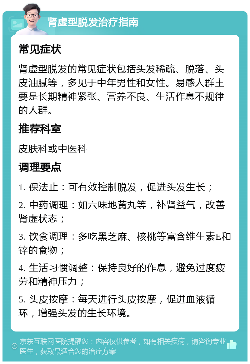 肾虚型脱发治疗指南 常见症状 肾虚型脱发的常见症状包括头发稀疏、脱落、头皮油腻等，多见于中年男性和女性。易感人群主要是长期精神紧张、营养不良、生活作息不规律的人群。 推荐科室 皮肤科或中医科 调理要点 1. 保法止：可有效控制脱发，促进头发生长； 2. 中药调理：如六味地黄丸等，补肾益气，改善肾虚状态； 3. 饮食调理：多吃黑芝麻、核桃等富含维生素E和锌的食物； 4. 生活习惯调整：保持良好的作息，避免过度疲劳和精神压力； 5. 头皮按摩：每天进行头皮按摩，促进血液循环，增强头发的生长环境。