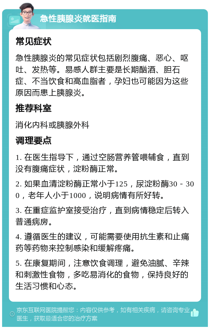 急性胰腺炎就医指南 常见症状 急性胰腺炎的常见症状包括剧烈腹痛、恶心、呕吐、发热等。易感人群主要是长期酗酒、胆石症、不当饮食和高血脂者，孕妇也可能因为这些原因而患上胰腺炎。 推荐科室 消化内科或胰腺外科 调理要点 1. 在医生指导下，通过空肠营养管喂辅食，直到没有腹痛症状，淀粉酶正常。 2. 如果血清淀粉酶正常小于125，尿淀粉酶30－300，老年人小于1000，说明病情有所好转。 3. 在重症监护室接受治疗，直到病情稳定后转入普通病房。 4. 遵循医生的建议，可能需要使用抗生素和止痛药等药物来控制感染和缓解疼痛。 5. 在康复期间，注意饮食调理，避免油腻、辛辣和刺激性食物，多吃易消化的食物，保持良好的生活习惯和心态。