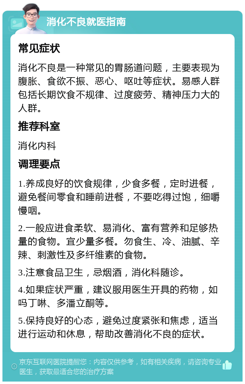 消化不良就医指南 常见症状 消化不良是一种常见的胃肠道问题，主要表现为腹胀、食欲不振、恶心、呕吐等症状。易感人群包括长期饮食不规律、过度疲劳、精神压力大的人群。 推荐科室 消化内科 调理要点 1.养成良好的饮食规律，少食多餐，定时进餐，避免餐间零食和睡前进餐，不要吃得过饱，细嚼慢咽。 2.一般应进食柔软、易消化、富有营养和足够热量的食物。宜少量多餐。勿食生、冷、油腻、辛辣、刺激性及多纤维素的食物。 3.注意食品卫生，忌烟酒，消化科随诊。 4.如果症状严重，建议服用医生开具的药物，如吗丁啉、多潘立酮等。 5.保持良好的心态，避免过度紧张和焦虑，适当进行运动和休息，帮助改善消化不良的症状。