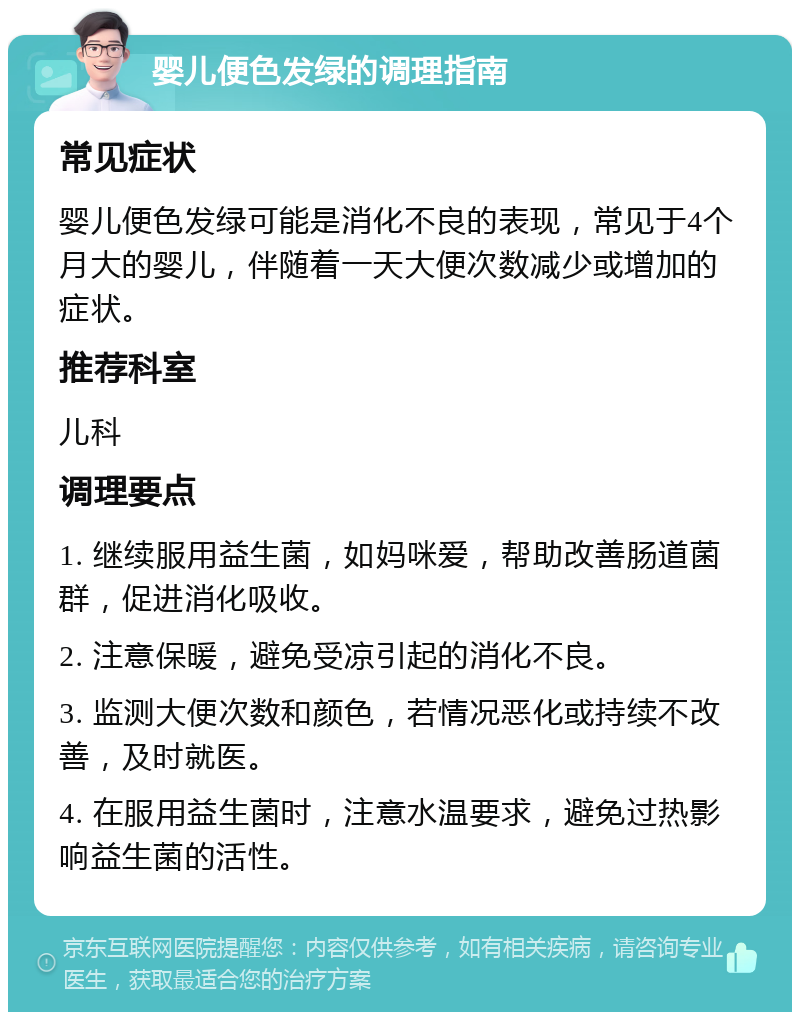 婴儿便色发绿的调理指南 常见症状 婴儿便色发绿可能是消化不良的表现，常见于4个月大的婴儿，伴随着一天大便次数减少或增加的症状。 推荐科室 儿科 调理要点 1. 继续服用益生菌，如妈咪爱，帮助改善肠道菌群，促进消化吸收。 2. 注意保暖，避免受凉引起的消化不良。 3. 监测大便次数和颜色，若情况恶化或持续不改善，及时就医。 4. 在服用益生菌时，注意水温要求，避免过热影响益生菌的活性。