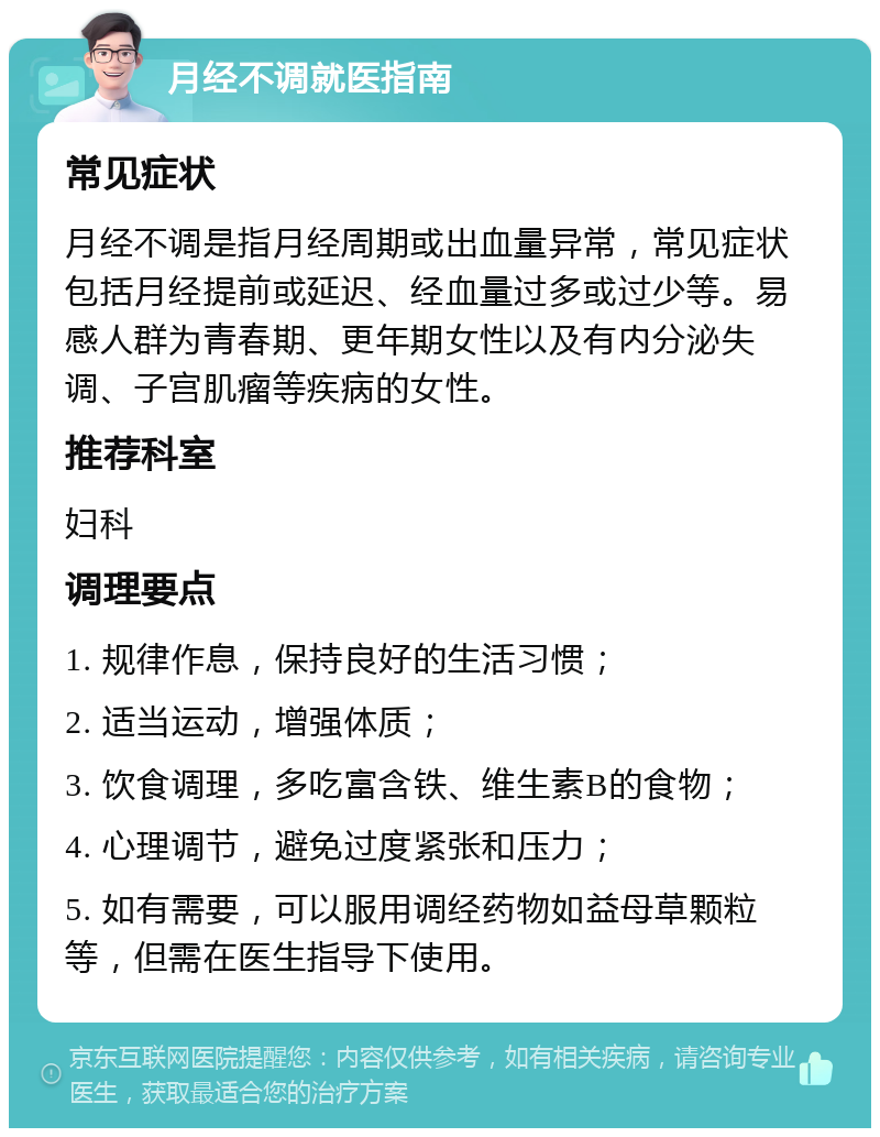 月经不调就医指南 常见症状 月经不调是指月经周期或出血量异常，常见症状包括月经提前或延迟、经血量过多或过少等。易感人群为青春期、更年期女性以及有内分泌失调、子宫肌瘤等疾病的女性。 推荐科室 妇科 调理要点 1. 规律作息，保持良好的生活习惯； 2. 适当运动，增强体质； 3. 饮食调理，多吃富含铁、维生素B的食物； 4. 心理调节，避免过度紧张和压力； 5. 如有需要，可以服用调经药物如益母草颗粒等，但需在医生指导下使用。