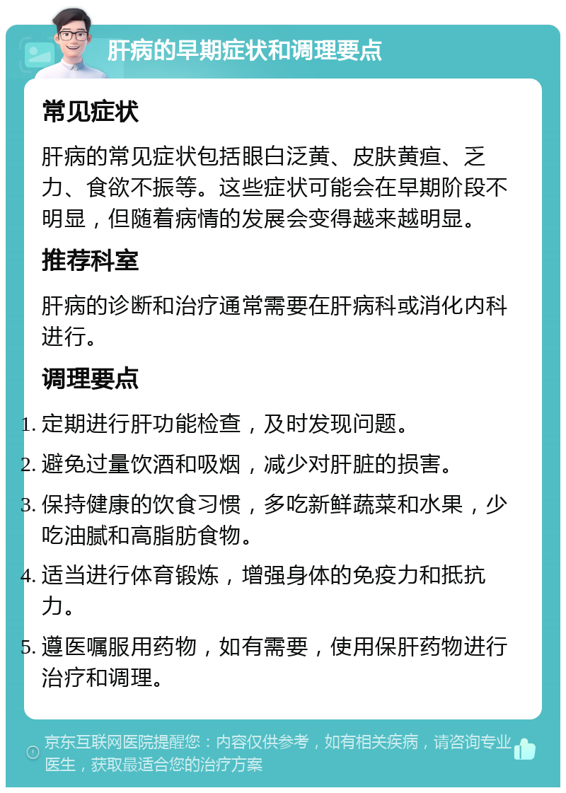 肝病的早期症状和调理要点 常见症状 肝病的常见症状包括眼白泛黄、皮肤黄疸、乏力、食欲不振等。这些症状可能会在早期阶段不明显，但随着病情的发展会变得越来越明显。 推荐科室 肝病的诊断和治疗通常需要在肝病科或消化内科进行。 调理要点 定期进行肝功能检查，及时发现问题。 避免过量饮酒和吸烟，减少对肝脏的损害。 保持健康的饮食习惯，多吃新鲜蔬菜和水果，少吃油腻和高脂肪食物。 适当进行体育锻炼，增强身体的免疫力和抵抗力。 遵医嘱服用药物，如有需要，使用保肝药物进行治疗和调理。