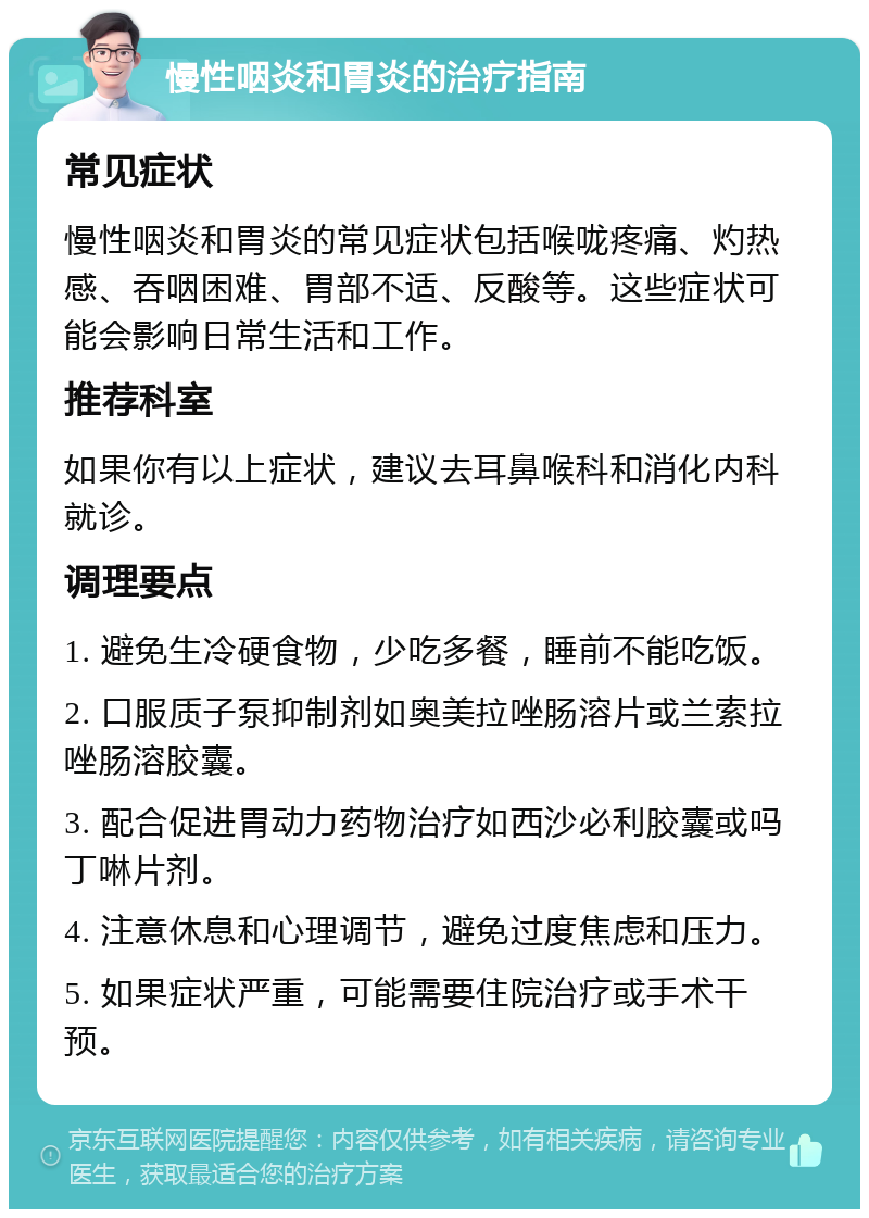 慢性咽炎和胃炎的治疗指南 常见症状 慢性咽炎和胃炎的常见症状包括喉咙疼痛、灼热感、吞咽困难、胃部不适、反酸等。这些症状可能会影响日常生活和工作。 推荐科室 如果你有以上症状，建议去耳鼻喉科和消化内科就诊。 调理要点 1. 避免生冷硬食物，少吃多餐，睡前不能吃饭。 2. 口服质子泵抑制剂如奥美拉唑肠溶片或兰索拉唑肠溶胶囊。 3. 配合促进胃动力药物治疗如西沙必利胶囊或吗丁啉片剂。 4. 注意休息和心理调节，避免过度焦虑和压力。 5. 如果症状严重，可能需要住院治疗或手术干预。