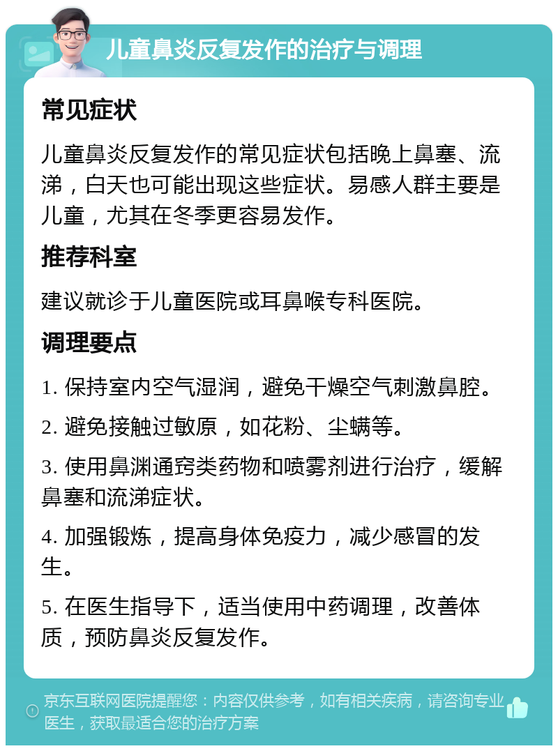 儿童鼻炎反复发作的治疗与调理 常见症状 儿童鼻炎反复发作的常见症状包括晚上鼻塞、流涕，白天也可能出现这些症状。易感人群主要是儿童，尤其在冬季更容易发作。 推荐科室 建议就诊于儿童医院或耳鼻喉专科医院。 调理要点 1. 保持室内空气湿润，避免干燥空气刺激鼻腔。 2. 避免接触过敏原，如花粉、尘螨等。 3. 使用鼻渊通窍类药物和喷雾剂进行治疗，缓解鼻塞和流涕症状。 4. 加强锻炼，提高身体免疫力，减少感冒的发生。 5. 在医生指导下，适当使用中药调理，改善体质，预防鼻炎反复发作。