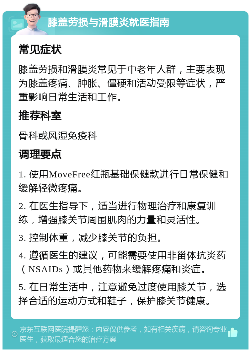 膝盖劳损与滑膜炎就医指南 常见症状 膝盖劳损和滑膜炎常见于中老年人群，主要表现为膝盖疼痛、肿胀、僵硬和活动受限等症状，严重影响日常生活和工作。 推荐科室 骨科或风湿免疫科 调理要点 1. 使用MoveFree红瓶基础保健款进行日常保健和缓解轻微疼痛。 2. 在医生指导下，适当进行物理治疗和康复训练，增强膝关节周围肌肉的力量和灵活性。 3. 控制体重，减少膝关节的负担。 4. 遵循医生的建议，可能需要使用非甾体抗炎药（NSAIDs）或其他药物来缓解疼痛和炎症。 5. 在日常生活中，注意避免过度使用膝关节，选择合适的运动方式和鞋子，保护膝关节健康。