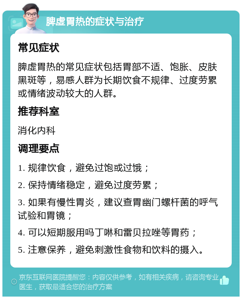 脾虚胃热的症状与治疗 常见症状 脾虚胃热的常见症状包括胃部不适、饱胀、皮肤黑斑等，易感人群为长期饮食不规律、过度劳累或情绪波动较大的人群。 推荐科室 消化内科 调理要点 1. 规律饮食，避免过饱或过饿； 2. 保持情绪稳定，避免过度劳累； 3. 如果有慢性胃炎，建议查胃幽门螺杆菌的呼气试验和胃镜； 4. 可以短期服用吗丁啉和雷贝拉唑等胃药； 5. 注意保养，避免刺激性食物和饮料的摄入。