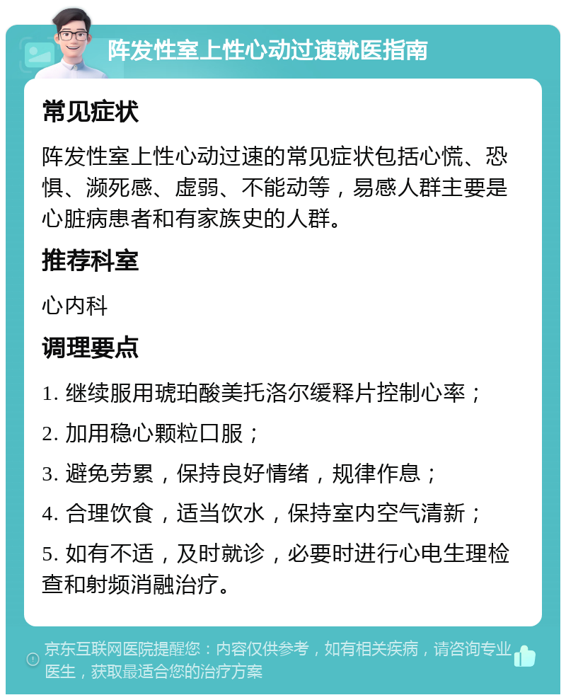 阵发性室上性心动过速就医指南 常见症状 阵发性室上性心动过速的常见症状包括心慌、恐惧、濒死感、虚弱、不能动等，易感人群主要是心脏病患者和有家族史的人群。 推荐科室 心内科 调理要点 1. 继续服用琥珀酸美托洛尔缓释片控制心率； 2. 加用稳心颗粒口服； 3. 避免劳累，保持良好情绪，规律作息； 4. 合理饮食，适当饮水，保持室内空气清新； 5. 如有不适，及时就诊，必要时进行心电生理检查和射频消融治疗。